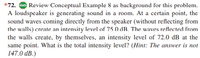 *72. Go Review Conceptual Example 8 as background for this problem.
A loudspeaker is generating sound in a room. At a certain point, the
sound waves coming directly from the speaker (without reflecting from
the walls) create an intensity level of 75.0 dB. The waves reflected from
the walls create, by themselves, an intensity level of 72.0 dB at the
same point. What is the total intensity level? (Hint: The answer is not
147.0 dB.)
