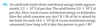 59. An adult eats food whose nutritional energy totals approxi-
mately 2.2 x 10 Cal per day. The adult burns 2.0 × 10° Cal
per day. How much excess nutritional energy, in kilojoules,
does the adult consume per day? If 1 lb of fat is stored by
the body for each 14.6 × 10° kJ of excess nutritional energy
consumed, how long will it take this person to gain 1 lb?
