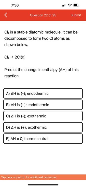 7:36
Question 22 of 25
Cl₂ → 2Cl(g)
Cl₂ is a stable diatomic molecule. It can be
decomposed to form two Cl atoms as
shown below.
Predict the change in enthalpy (AH) of this
reaction.
A) AH is (-); endothermic
B) AH is (+); endothermic
C) AH is (-); exothermic
D) AH is (+); exothermic
Submit
E) AH = 0; thermoneutral
Tap here or pull up for additional resources