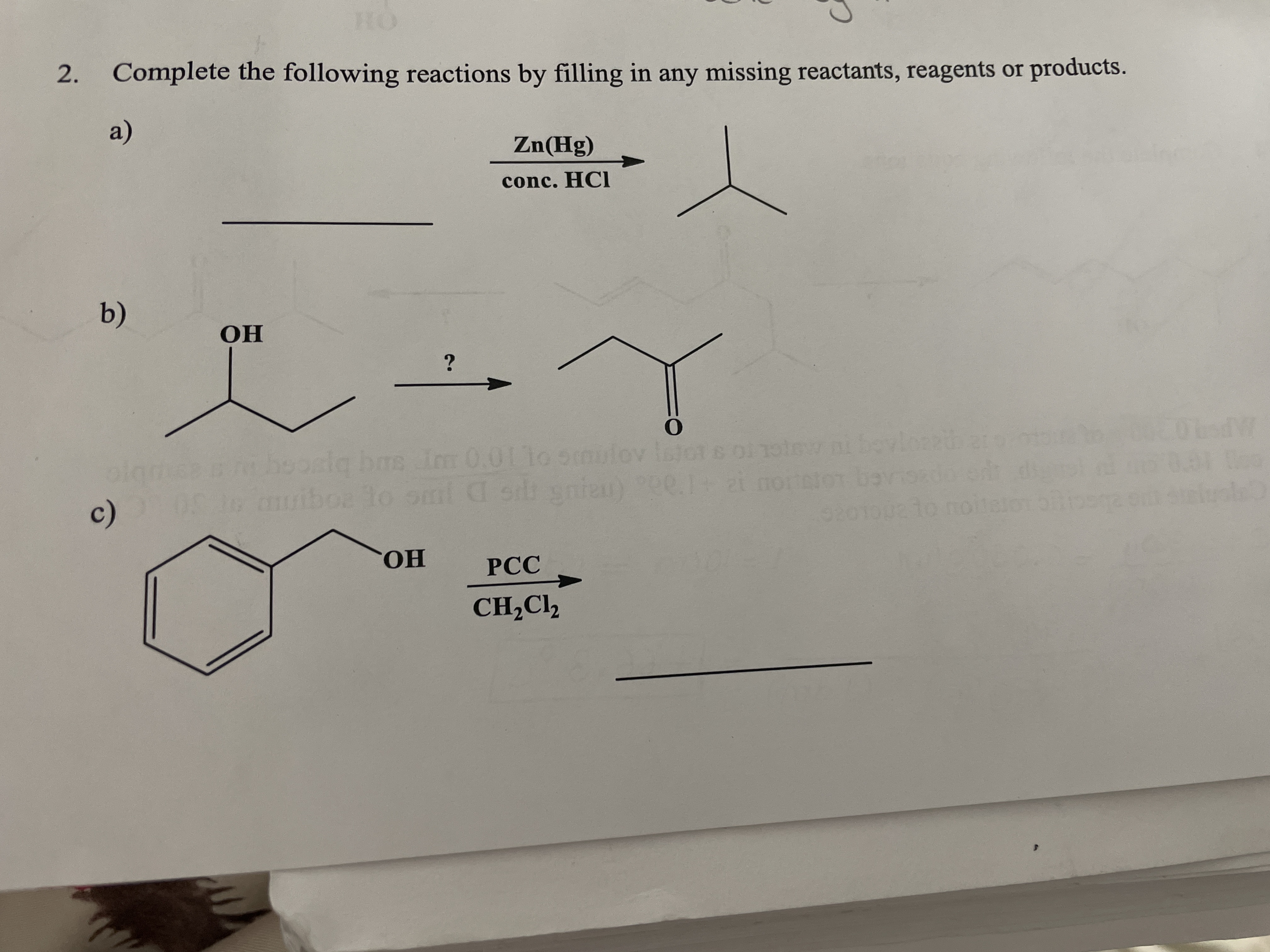 HO
2. Complete the following reactions by filling in any missing reactants, reagents or products.
a)
Zn(Hg)
conc. HCI
b)
OH
olamee hoosla bas im 0.011o om
me Im 0.01 1o smulov
c)
awiboa lo omnl C sid gnien)
to omi
010
CHO.
РСС
CH,Cl,
