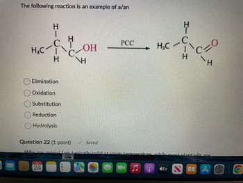 The following reaction is an example of a/an
H3C
HIC
-H
H
H
PCC
C
LOH
H3C
C
NH
)—H
C
H
Elimination
Oxidation
Substitution
Reduction
Hydrolysis
Question 22 (1 point)
Saved
Why are animal fate tvnically solid at room temperature while most plant oils are
JUL
24
tv A