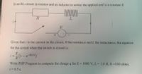 In an RL circuit (a resistor and an inductor in series) the applied emf is a constant E.
R
E
Given that i is the current in the circuit, R the resistance and L the inductance, the equation
for the circuit when the switch is closed is;
E
i =
(1-e-Rt/L)
R
Write PHP Program to compute the charge q for E = 1000 V, L= 1.0 H, R =100 ohms,
t = 0.5 s.
