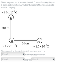 Three charges are placed as shown below. i. Draw the free-body diagram
(FBD). ii. Determine the magnitude and direction of the net electrostatic
force on charge q2-
-5
+ 1.8 x 10°C
93
3.0 m
11
3.0 m
- 1.2 x 10°C
-5
+ 4.5 x 10°C
The magnitude of the net electrostatic force on charge q, is
[ Select ]
* N directed at approximately
[ Select ]
degrees
[ Select ]
