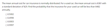 The mean annual cost for car insurance is normally distributed. For a used car, the mean annual cost is $381 with
a standard deviation of $29. Find the probability that the insurance for your used car will be less than $482
annually.
0.5002
O 0.4998
O 0.0003
O 0.9997