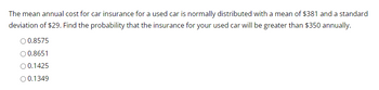 The mean annual cost for car insurance for a used car is normally distributed with a mean of $381 and a standard
deviation of $29. Find the probability that the insurance for your used car will be greater than $350 annually.
O 0.8575
O 0.8651
O 0.1425
O 0.1349