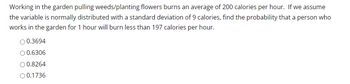 Working in the garden pulling weeds/planting flowers burns an average of 200 calories per hour. If we assume
the variable is normally distributed with a standard deviation of 9 calories, find the probability that a person who
works in the garden for 1 hour will burn less than 197 calories per hour.
0.3694
O 0.6306
0.8264
O 0.1736