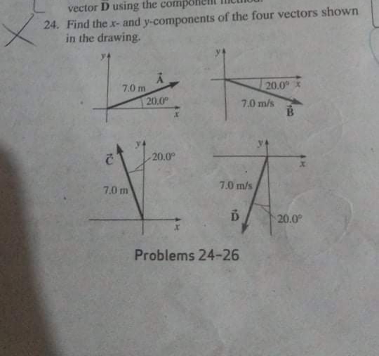 vector D using the compoh
24. Find the x- and y-components of the four vectors shown
in the drawing.
20.0 x
7.0 m
20.0
7.0 m/s
20.0
7.0 m
7.0 m/s
Б
20.0°
Problems 24-26
