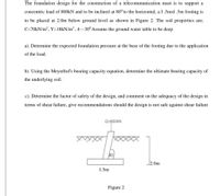The foundation design for the constmction of a telecommunication mast is to support a
concentric load of 800kN and to be inclined at 80° to the horizontal, a I .5mxl .5m footing is
to be placed at 2.0m below ground level as shown in Figure 2. The soil properties are;
C=70kN/m², Y=18KN/m³ , 4–30° Assume the ground water table to be deep
a). Determine the expected foundation pressure at the base of the footing due to the application
of the load.
b). Using the Meyerhof's bearing capacity equation, determine the ultimate bearing capacity of
the underlying soil.
c). Determine the factor of safety of the design, and comment on the adequacy of the design in
terms of shear failure, give recommendations should the design is not safe against shear failure
Q=800kN
80
2.0m
1.5m
Figure 2
