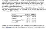 An Exchange Traded Fund (ETF) is a security that represents a portfolio of individual stocks, which can be bought and sold on stock exchanges like individual stocks. This example assumes that the ETF can be exchanged for the underlying stocks and that an ETF unit can be formed using the underlying stocks. Additionally, it is assumed that stocks and ETFs can be purchased and short-sold without any limitations.

**Lonestar ETF Composition:**

- 5 shares of Exxon Mobil (XOM)
- 8 shares of AT&T (T)
- 1 share of Texas Instruments (TXN)

**Current Bid and Ask Prices:**

| Security                 | Bid Price | Ask Price  |
|--------------------------|-----------|------------|
| Exxon Mobil (XOM)        | $36.05    | $36.08     |
| AT&T (T)                 | $28.87    | $28.90     |
| Texas Instruments (TXN)  | $156.75   | $156.80    |
| Lonestar ETF             | $569.60   | $569.70    |

**Arbitrage Analysis:**

To determine arbitrage opportunities:

1. Calculate the cost of acquiring the underlying stocks at the ask prices:
   - Exxon Mobil: 5 × $36.08 = $180.40
   - AT&T: 8 × $28.90 = $231.20
   - Texas Instruments: 1 × $156.80 = $156.80
   - Total cost: $180.40 + $231.20 + $156.80 = $568.40

2. Compare the total cost ($568.40) with the bid price of the Lonestar ETF ($569.60).

The cost of acquiring the underlying stocks is lower than the bid price of the Lonestar ETF, presenting an arbitrage opportunity. 

**Arbitrage Strategy:**

- Buy the underlying stocks at their respective ask prices (total = $568.40).
- Simultaneously sell the Lonestar ETF at the bid price ($569.60).

This transaction can earn an arbitrage profit of $1.20 per ETF unit (i.e., $569.60 - $568.40).

If no arbitrage opportunity existed, the combined price of the underlying stocks would equal the ETF's bid price. However, in this case, there is a profit to be made by executing the described transactions.