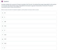 Question 2
Aconitase catalyzes the conversion of Citrate to Isocitrate in the TCA cycle. The standard free energy change (AGO') for this reaction
is +6.7 kJ/mol. The observed free energy change (AG) for the reaction in pig heart mitochondria is +0.8 kJ/mol. The ratio of
[isocitrate]/[citrate] in these mitrochondria is:
Select an answer and submit. For keyboard navigation, use the up/down arrow keys to select an answer.
a
10
b 1
100
d
0.01
e
3
f
0.33
0.10
0.25
i
