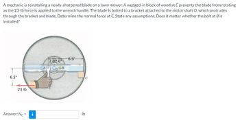 A mechanic is reinstalling a newly-sharpened blade on a lawn mower. A wedged-in block of wood at C prevents the blade from rotating
as the 23-lb force is applied to the wrench handle. The blade is bolted to a bracket attached to the motor shaft O, which protrudes
through the bracket and blade. Determine the normal force at C. State any assumptions. Does it matter whether the bolt at B is
installed?
6.5"
23 lb
Answer: Nc=
i
2.02.0"
AO OB
-6.9"
C
lb