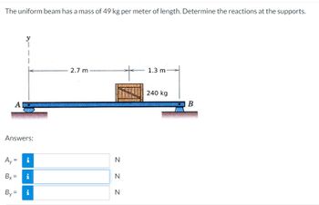 The uniform beam has a mass of 49 kg per meter of length. Determine the reactions at the supports.
A
Answers:
Ay=
Bx=
i
Mi
By=i
2.7 m
N
N
N
1.3 mi
240 kg
B