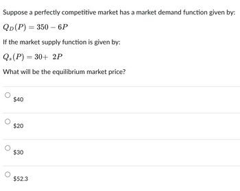 Suppose a perfectly competitive market has a market demand function given by:
QD(P) = 350 – 6P
If the market supply function is given by:
Qs(P) = 30+ 2P
What will be the equilibrium market price?
$40
$20
$30
$52.3