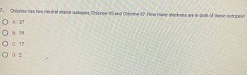 **Question 7:**

Chlorine has two neutral stable isotopes: Chlorine-35 and Chlorine-37. How many electrons are in both of these isotopes?

- **A. 37**
- **B. 35**
- **C. 17**
- **D. 2**

**Explanation:**

In a neutral atom, the number of electrons is equal to the number of protons. Chlorine has an atomic number of 17, meaning it has 17 protons and thus 17 electrons in each isotope. The mass number (35 and 37) refers to the sum of protons and neutrons, not electrons. Therefore, the correct answer is **C. 17**.