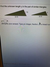 Find the unknown length y in the pair of similar triangles.
7 ft
y
24 ft
16 ft
ft
y3D
(Simplify your answer. Type an integer, fraction, o a mixed nur
Enter your answer in the answer box.
