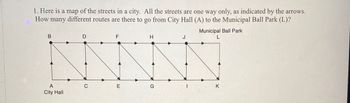 1. Here is a map of the streets in a city. All the streets are one way only, as indicated by the arrows.
How many different routes are there to go from City Hall (A) to the Municipal Ball Park (L)?
B
D
Municipal Ball Park
F
H
J
L
A
E
G
K
City Hall