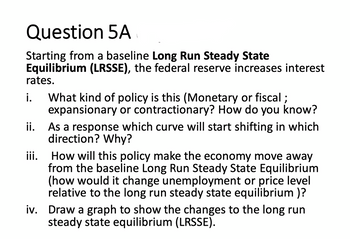 Question 5A
Starting from a baseline Long Run Steady State
Equilibrium (LRSSE), the federal reserve increases interest
rates.
i. What kind of policy is this (Monetary or fiscal;
ii.
iii.
expansionary or contractionary? How do you know?
As a response which curve will start shifting in which
direction? Why?
How will this policy make the economy move away
from the baseline Long Run Steady State Equilibrium
(how would it change unemployment or price level
relative to the long run steady state equilibrium )?
iv. Draw a graph to show the changes to the long run
steady state equilibrium (LRSSE).