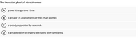 The impact of physical attractiveness
A) grows stronger over time
B) is greater in assessments of men than women
c) is poorly supported by research
D
is greatest with strangers, but fades with familiarity
