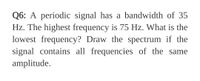 Q6: A periodic signal has a bandwidth of 35
Hz. The highest frequency is 75 Hz. What is the
lowest frequency? Draw the spectrum if the
signal contains all frequencies of the same
amplitude.
