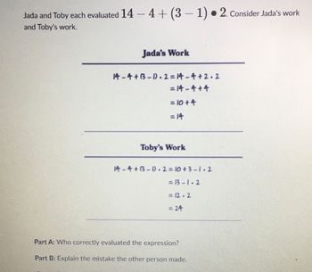 Jada and Toby each evaluated 14-4+ (3-1). 2. Consider Jada's work
and Toby's work.
Jada's Work
14-4+B-1.2=14-4+2.2
= 14-4+4
= 10+4
= 14
Toby's Work
14-4+(3-1).2=10+3-1.2
=13-1.2
= 12.2
= 24
Part A: Who correctly evaluated the expression?
Part B: Explain the mistake the other person made.