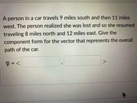 A person in a car travels 9 miles south and then 11 miles
west. The person realized she was lost and so she resumed
traveling 8 miles north and 12 miles east. Give the
component form for the vector that represents the overall
path of the car.
