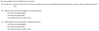 Two long, straight wires are parallel and 32 cm apart.
(a) If each wire carries a current of 51 A in the same direction, what is the magnitude of the magnetic force per meter (in N/m) exerted on each wire?
N/m
(b) Does the force pull the wires together or push them apart?
o The wires are pulled together.
o The wires are pushed apart.
o The magnetic force per meter is zero.
(c) What happens if the currents flow in opposite directions?
o The wires are pulled together.
o The wires are pushed apart.
The magnetic force per meter is zero.