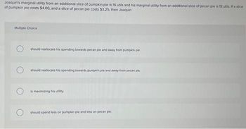 Joaquin's marginal utility from an additional slice of pumpkin pie is 16 utils and his marginal utility from an additional slice of pecan pie is 13 utils. If a slice
of pumpkin pie costs $4.00, and a slice of pecan pie costs $3.25, then Joaquin
Multiple Choice
should reallocate his spending towards pecan pie and away from pumpkin ple.
should reallocate his spending towards pumpkin pie and away from pecan ple.
is maximizing his utility.
should spend less on pumpkin pie and less on pecan pie.