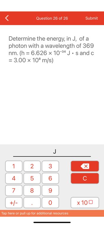 1
4
7
+/-
Question 26 of 26
Determine the energy, in J, of a
photon with a wavelength of 369
nm. (h= 6.626 x 10-34 Js and c
= 3.00 x 10³ m/s)
2
5
8
3
60
9
O
J
Submit
Tap here or pull up for additional resources
XU
x 100