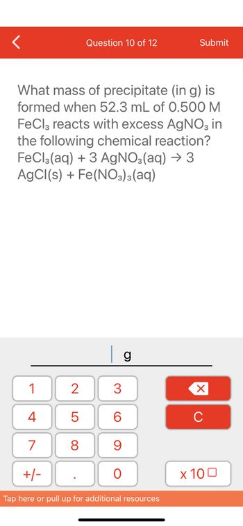 **Question 10 of 12**

**What mass of precipitate (in g) is formed when 52.3 mL of 0.500 M FeCl₃ reacts with excess AgNO₃ in the following chemical reaction?**

\[ \text{FeCl}_3(aq) + 3 \, \text{AgNO}_3(aq) \rightarrow 3 \, \text{AgCl}(s) + \text{Fe(NO}_3\text{)}_3(aq) \]

---

**[Input Box]** \_\_\_\_\_\_\_\_\_\_\_\_\_\_\_\_ g

**[Numerical Keyboard]**

- Digits: 1, 2, 3, 4, 5, 6, 7, 8, 9, 0
- Decimal point
- Plus/minus sign
- Delete button (×)
- Clear button (C)
- Exponent button (x10□)

---

This text appears on an educational platform where students are prompted to calculate the mass of AgCl precipitate formed during a chemical reaction. The equation involves the reaction between FeCl₃ and AgNO₃. The student must use stoichiometry to solve the problem, given a specific volume and molarity of FeCl₃.