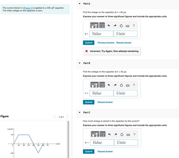 The current shown in (Figure 1) is applied to a 400 nF capacitor.
The initial voltage on the capacitor is zero.
Figure
i (mA)
Fordyr
10 20 30 40 50 60 70
50-
0
-50
1 of 1
1 (µs)
Part A
Find the charge on the capacitor at t = 30 µs.
Express your answer to three significant figures and include the appropriate units.
q=
Submit
Part B
Value
V =
X Incorrect; Try Again; One attempt remaining
Part C
Submit
Find the voltage on the capacitor at t = 50 μs.
Express your answer to three significant figures and include the appropriate units.
W =
Value
Previous Answers Request Answer
Submit
Units
Request Answer
Value
2
Request Answer
Units
How much energy is stored in the capacitor by this current?
Express your answer to three significant figures and include the appropriate units.
?
Units
?