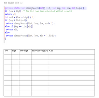 The source code is
Eprivate static int binarySearch (int[] list, int key, int low, int high) {
if (low > high) // The list has been exhausted without a match
return -1;
int mid = (low + high) / 2;
if (key < list[mid])
return binarySearch (list, key, low, mid - 1);
else if (key == list[mid])
return mid;
else
return binarySearch(list, key, mid + 1, high);
low
high
low>high
mid=(low+high)/2 Call
