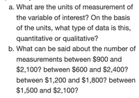 a. What are the units of measurement of
the variable of interest? On the basis
of the units, what type of data is this,
quantitative or qualitative?
b. What can be said about the number of
measurements between $900 and
$2,100? between $600 and $2,400?
between $1,200 and $1,800? between
$1,500 and $2,100?
