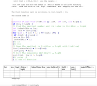 int[] list = {-35,4,-50,2}
and the length= 4
details based on the given tracking
Show the value of low, high, indexOfMin, min, swapping and the call.
Sort the list and show the steps in
table.
The first function call is sort(list, 0, list.length - 1);
The source code is
eprivate static void sort(int [] list, int low, int high) {
if (low < high) {
// Find the smallest number and its index in list(low .. high)
int indexOfMin = low;
int
min = list[low];
for (int i = low + 1; i <= high; i++) {
e if (list[i] < min) {
min = list[i];
indexOfMin = i;
}// if
}// for
// Swap the smallest in list(low ..
list[indexOfMin]
list[low] = min;
// Sort the remaining list(low+1
sort(list, low + 1, high);
}// outer if
} // end of function
high) with list(low)
list[low];
high)
low high if (low <
high)
IndexOfmin=low min=list[low]i list[i] <
min
list
min =
indexOfMin = i;
list[i]
Swapping:
list[indexOfMin]
list[low];
