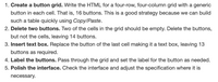 1. Create a button grid. Write the HTML for a four-row, four-column grid with a generic
button in each cell. That is, 16 buttons. This is a good strategy because we can build
such a table quickly using Copy/Paste.
2. Delete two buttons. Two of the cells in the grid should be empty. Delete the buttons,
but not the cells, leaving 14 buttons.
3. Insert text box. Replace the button of the last cell making it a text box, leaving 13
buttons as required.
4. Label the buttons. Pass through the grid and set the label for the button as needed.
5. Polish the interface. Check the interface and adjust the specification where it is
necessary.
