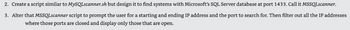2. Create a script similar to MySQLscanner.sh but design it to find systems with Microsoft's SQL Server database at port 1433. Call it MSSQLscanner.
3. Alter that MSSQLscanner script to prompt the user for a starting and ending IP address and the port to search for. Then filter out all the IP addresses
where those ports are closed and display only those that are open.