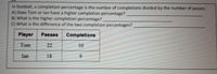 In football, a completion percentage is the number of completions divided by the number of passes.

**A)** Does Tom or Ian have a higher completion percentage?  
&nbsp; &nbsp; &nbsp; &nbsp; **___________________________**

**B)** What is the higher completion percentage?  
&nbsp; &nbsp; &nbsp; &nbsp; **___________________________**

**C)** What is the difference of the two completion percentages?  
&nbsp; &nbsp; &nbsp; &nbsp; **___________________________**

| Player | Passes | Completions |
|--------|--------|-------------|
| Tom    | 22     | 10          |
| Ian    | 18     | 9           |

**Explanation:**

- To find the completion percentage, divide the number of completions by the number of passes and multiply by 100 to convert it to a percentage.
- Calculate this for both Tom and Ian to determine who has a higher completion percentage.
- Finally, find the difference between their completion percentages.