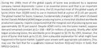 . During the 1980s most of the global supply of lysine was produced by a Japanese
company named Anjinomoto. Lysine is an essential amino acid that is an important
livestock feed component. At this time, the US imported most of this global supply of
lysine (more than 30,000 tons) to use in livestock feed at a price of $1.65 per pound.
The global market for lysine, however, fundamentally changed in 1991 when US-based
Archer Daniels Midland (ADM) began producing lysine; a move that doubled worldwide
production capacity. Experts conjectured that the marginal cost of producing lysine was
approximately $0.70 per pound. Despite ADM's entry into the lysine market, suppose
demand remained constant at Q = 208 – 80P (in millions of pounds). Shortly after ADM
began producing lysine, the worldwide price dropped to $0.70. By 1993, however, the
price of lysine shot back up to $1.65. Give a plausible explanation for what might have
happened in the lysine market. Support your answer with appropriate calculations. [You
may use the fact that for a quadratic revenue function R(Q)=aQ²+bQ+c it holds that
MR(Q)=2aQ+b.]
