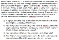 Andrea has a budget of £21 to spend on toothbrushes and tooth paste. He
does not receive any utility from owning a toothbrush, but for the consumption
of every tube of tooth paste he gains a utility of 2 utils – but only if he owns a
tooth brush. Without a tooth brush, Andrea gains no utility from consuming
tooth paste. In addition, after consuming 10 tubes of tooth paste, a toothbrush
needs to be replaced, i.e., Andrea needs to buy a new one. The current price
of tooth brushes on the market is £5 and the current price for tooth paste is £1
per tube. Assume that Andrea aims to maximise consumer surplus.
wwwwwww
a) In a graph, draw total utility as a function of number of toothpaste tubes,
assuming that Andrea buys 1 tooth brush.
b) How many tubes will Andrea buy if he wants to maximise consumer
surplus, assuming that Andrea can buy any amount of tooth brushes?
What is Andrea's total consumer surplus?
c) How many tubes will he buy if the current price is £0.50 per tube?
d) Find Andrea's income-consumption curve for tooth paste tubes for
incomes between £0 and £21, assuming a price of £1 per tube.
