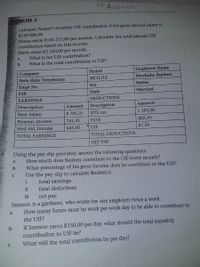 19 August
KERCISE 2
Calculate Nazeer's monthly UIF contribution if his gross annual salary is
R130 000,00.
Moosa earns R145 215,00 per annum. Calculate the total annual UIF
contribution based on this income.
Mavis earns R2 320,00 per month.
What is her UIF contribution?
a
What is the total contribution to UIF?
Employee Name
Moykahe Rueben
Period
Company
Halo Halo Telephones
30/11/12
Empl No
Sex
Status
038
Male
Married
EARNINGS
DEDUCTIONS
Description
Amount
Description
Amount
Basic Salary
8 705,25
SITE tax
1 395,00
Pension_Income
741,35
PAYE
482,10
Med Aid_Income
645,00
UIF
87,50
TOTAL EARNINGS
TOTAL DEDUCTIONS
NET PAY
Using the pay slip provided, answer the following questions:
How much does Reuben contribute to the UIF every month?
What percentage of his gross income does he contribute to the UIF?
Use the pay slip to calculate Reuben's:
total earnings
a
ii
total deductions
ii
net pay.
Samson is a gardener, who works for one employer twice a week.
How many hours must he work per work day to be able to contribute to
a
the UIF?
If Samson earns R150,00 per day, what should the total monthly
contribution to UIF be?
What will the total contribution be per day?
