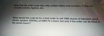 Note that the order code may only contain letters and numbers. It may not
include comma, hyphen, etc.
What would the code be for a limit order to sell 1500 shares of Alphabet stock
(ticker symbol: GOOGL) at $465.75 a share, but only if the order can be filled in
the seven hours?