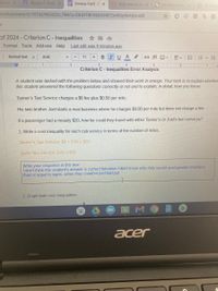 dule in X
A Module 1: Ineq x
Amaya Keitt -C x
O (93) How to Dr X
S Untiled drawx
m/document/d/1RTXCYN2XD2C fWslu-CK4YT8FX60XHkY2mRUy4bAlyk/edit
of 2024 - Criterion C-Inequalities
Format Tools Add-ons Help
Last edit was 4 minutes ago
Normal text
Arial
BIUA
11
+
D 国国▼
2 . 3. l 4 T 5
6 7
Criterion C- Inequalities Error Analysis
A student was tasked with the problem below and showed their work in orange. Your task is to explain whether
this student answered the following questions correctly or not and to explain, in detail, how you know.
Tanner's Taxi Service charges a $6 fee plus $0.50 per mile.
His twin brother Joel starts a rival business where he charges $0.80 per mile but does not charge a fee.
If a passenger had a measly $20, how far could they travel with either Tanner's or Joel's taxi services?
1. Write a cost inequality for each cab service in terms of the number of miles.
Tanner's Taxi Service: $6 + 0.5x < $20
Joel's Taxi Service: 0.8x 2 $20
Write your response in this box.
I don't think this student's answer is correct because I don't know why they would used greater than/less
than or equal to signs, when they could've just had put
2. Graph both cost inequalities.
M.
acer
