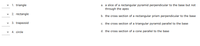 1. triangle
a. a slice of a rectangular pyramid perpendicular to the base but not
through the apex
2. rectangle
b. the cross section of a rectangular prism perpendicular to the base
3. trapezoid
c. the cross section of a triangular pyramid parallel to the base
• 4. circle
d. the cross section of a cone parallel to the base
