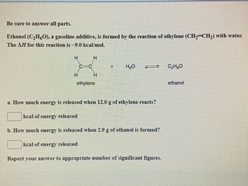 Be sure to answer all parts.
Ethanol (C₂H6O), a gasoline additive, is formed by the reaction of ethylene (CH₂=CH₂) with water.
The AH for this reaction is -9.0 kcal/mol.
H
H
C=C
H
H
ethylene
+ H₂O _ C₂H5O
a. How much energy is released when 12.0 g of ethylene reacts?
kcal of energy released
b. How much energy is released when 2.9 g of ethanol is formed?
kcal of energy released
Report your answer to appropriate number of significant figures.
ethanol