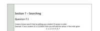 Section 7- Searching
Question 7.1
Create a binary search tree by adding your student ID values in order:
Example: If your student ID is 21234567 then you will add the values in the order given
2, 1, 2, 3, 4, 5, 6, 7
