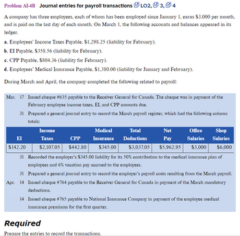 Problem AI-4B Journal entries for payroll transactions LO2, 3, Q 4
A company has three employees, each of whom has been employed since January 1, earns $3,000 per month,
and is paid on the last day of each month. On March 1, the following accounts and balances appeared in its
ledger.
a. Employees' Income Taxes Payable, $1,298.25 (liability for February).
b. EI Payable, $358.56 (liability for February).
c. CPP Payable, $804.36 (liability for February).
d. Employees' Medical Insurance Payable, $1,380.00 (liability for January and February).
During March and April, the company completed the following related to payroll:
Mar. 17 Issued cheque #635 payable to the Receiver General for Canada. The cheque was in payment of the
February employee income taxes, EI, and CPP amounts due.
31 Prepared a general journal entry to record the March payroll register, which had the following column
totals:
Office Shop
Salaries Salaries
$3,000 $6,000
31 Recorded the employer's $345.00 liability for its 50% contribution to the medical insurance plan of
employees and 6% vacation pay accrued to the employees.
31 Prepared a general journal entry to record the employer's payroll costs resulting from the March payroll.
Apr. 14 Issued cheque #764 payable to the Receiver General for Canada in payment of the March mandatory
deductions.
EI
$142.20
Medical
Income
Taxes
CPP Insurance
$2,107.05 $442.80 $345.00
Total
Deductions
Net
Pay
$3,037.05 $5,962.95
Required
Prepare the entries to record the transactions.
14 Issued cheque #765 payable to National Insurance Company in payment of the employee medical
insurance premiums for the first quarter.