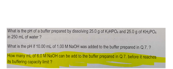 What is the pH of a buffer prepared by dissolving 25.0 g of K₂HPO4 and 25.0 g of KH₂PO4
in 250 mL of water?
What is the pH if 10.00 mL of 1.00 M NaOH was added to the buffer prepared in Q 7.?
How many mL of 6.0 M NaOH can be add to the buffer prepared in Q 7. before it reaches
its buffering capacity limit ?