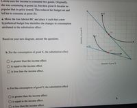 Lorena uses her income to consume two goods. Originally,
she was consuming at point (a), but then good X became so
popular that its price soared. This reduced her budget set and
led her to consume at point (b).
IC O
a. Move the line labeled BC and place it such that a new
hypothetical budget line identifies the changes in consumption
attributed to the substitution effect.
(а)
IÇ 1
Based on your new diagram, answer the questions.
BC
(b)
b. For the consumption of good X, the substitution effect
is greater than the income effect.
Quantity of good Y
is equal to the income effect.
O is less than the income effect.
c. For the consumption of good Y, the substitution effect
O is greater than the income effect.
is equal to the income effect.
is less than the income effect.
Quantity of good X
