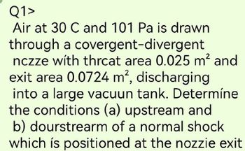 Q1>
Air at 30 C and 101 Pa is drawn
through a covergent-divergent
nczze with thrcat area 0.025 m² and
exit area 0.0724 m², discharging
into a large vacuun tank. Determíne
the conditions (a) upstream and
b) dourstrearm of a normal shock
which is positioned at the nozzie exit