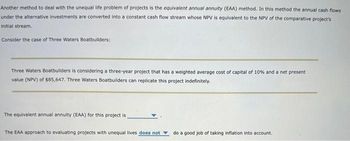 Another method to deal with the unequal life problem of projects is the equivalent annual annuity (EAA) method. In this method the annual cash flows
under the alternative investments are converted into a constant cash flow stream whose NPV is equivalent to the NPV of the comparative project's
Initial stream.
Consider the case of Three Waters Boatbuilders:
Three Waters Boatbuilders is considering a three-year project that has a weighted average cost of capital of 10% and a net present
value (NPV) of $85,647. Three Waters Boatbuilders can replicate this project indefinitely.
The equivalent annual annuity (EAA) for this project is
The EAA approach to evaluating projects with unequal lives does not
do a good job of taking inflation into account.