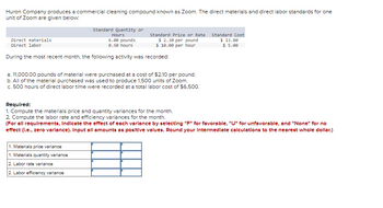 Huron Company produces a commercial cleaning compound known as Zoom. The direct materials and direct labor standards for one
unit of Zoom are given below:
Standard Quantity or
Hours
Direct materials
Direct labor
6.00 pounds
0.50 hours
During the most recent month, the following activity was recorded:
Standard Price or Rate
$ 2.30 per pound
$10.00 per hour
a. 11,000.00 pounds of material were purchased at a cost of $2.10 per pound.
b. All of the material purchased was used to produce 1,500 units of Zoom.
c. 500 hours of direct labor time were recorded at a total labor cost of $6,500.
1. Materials price variance
1. Materials quantity variance
2. Labor rate variance
2. Labor efficiency variance
Standard Cost
$ 13.80
$ 5.00
Required:
1. Compute the materials price and quantity variances for the month.
2. Compute the labor rate and efficiency variances for the month.
(For all requirements, Indicate the effect of each varlance by selecting "F" for favorable, "U" for unfavorable, and "None" for no
effect (I.e., zero variance). Input all amounts as positive values. Round your Intermediate calculations to the nearest whole dollar.)
